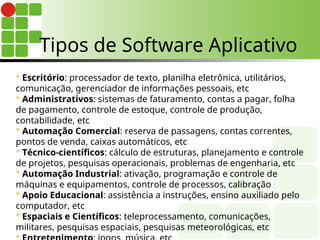  Escritório: processador de texto, planilha eletrônica, utilitários,
comunicação, gerenciador de informações pessoais, etc
 Administrativos: sistemas de faturamento, contas a pagar, folha
de pagamento, controle de estoque, controle de produção,
contabilidade, etc
 Automação Comercial: reserva de passagens, contas correntes,
pontos de venda, caixas automáticos, etc
 Técnico-científicos: cálculo de estruturas, planejamento e controle
de projetos, pesquisas operacionais, problemas de engenharia, etc
 Automação Industrial: ativação, programação e controle de
máquinas e equipamentos, controle de processos, calibração
 Apoio Educacional: assistência a instruções, ensino auxiliado pelo
computador, etc
 Espaciais e Científicos: teleprocessamento, comunicações,
militares, pesquisas espaciais, pesquisas meteorológicas, etc

Tipos de Software Aplicativo
 