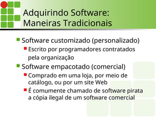 Adquirindo Software:
Maneiras Tradicionais
 Software customizado (personalizado)
 Escrito por programadores contratados
pela organização
 Software empacotado (comercial)
 Comprado em uma loja, por meio de
catálogo, ou por um site Web
 É comumente chamado de software pirata
a cópia ilegal de um software comercial
 