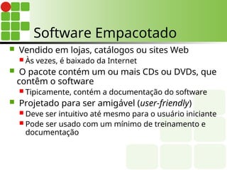 Software Empacotado
 Vendido em lojas, catálogos ou sites Web
 Às vezes, é baixado da Internet
 O pacote contém um ou mais CDs ou DVDs, que
contêm o software
 Tipicamente, contém a documentação do software
 Projetado para ser amigável (user-friendly)
 Deve ser intuitivo até mesmo para o usuário iniciante
 Pode ser usado com um mínimo de treinamento e
documentação
 