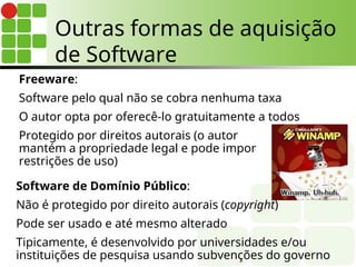 Outras formas de aquisição
de Software
Freeware:
Software pelo qual não se cobra nenhuma taxa
O autor opta por oferecê-lo gratuitamente a todos
Protegido por direitos autorais (o autor
mantém a propriedade legal e pode impor
restrições de uso)
Software de Domínio Público:
Não é protegido por direito autorais (copyright)
Pode ser usado e até mesmo alterado
Tipicamente, é desenvolvido por universidades e/ou
instituições de pesquisa usando subvenções do governo
 