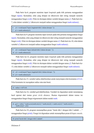 0302-GreatCircleDistance.py #bayuyudhasaputra
Halaman 3
Pada baris ke-6, program meminta input longitude pada titik pertama menggunakan
fungsi input(). Kemudian, nilai yang diinput ini dikonversi dari string menjadi numerik
menggunakan fungsi eval(). Nilai ini disimpan dalam variabel dengan nama y1. Pada baris ke-
7, nilai dalam variabel y1 dikonversi menjadi radian menggunakan fungsi math.radians().
6 y1 = eval(input("Input longitude titik 1 dalam derajat: "))
7 y1 = math.radians(y1)
Pada baris ke-9, program meminta input latitude pada titik pertama menggunakan fungsi
input(). Kemudian, nilai yang diinput ini dikonversi dari string menjadi numerik menggunakan
fungsi eval(). Nilai ini disimpan dalam variabel dengan nama x2. Pada baris ke-10, nilai dalam
variabel x2 dikonversi menjadi radian menggunakan fungsi math.radians().
9 x2 = eval(input("Input latitude titik 2 dalam derajat : "))
10 x2 = math.radians(x2)
Pada baris ke-12, program meminta input longitude pada titik pertama menggunakan
fungsi input(). Kemudian, nilai yang diinput ini dikonversi dari string menjadi numerik
menggunakan fungsi eval(). Nilai ini disimpan dalam variabel dengan nama y2. Pada baris ke-
13, nilai dalam variabel y2 dikonversi menjadi radian menggunakan fungsi math.radians().
12 y2 = eval(input("Input longitude titik 2 dalam derajat : "))
13 y2 = math.radians(y2)
Pada baris ke-15, variabel radius didefinisikan untuk menyimpan nilai konstanta 6371.01.
Nilai konstanta ini merupakan radius rata-rata bumi.
15 radius = 6371.01
Pada baris ke-16, variabel gcd didefinisikan. Variabel ini digunakan untuk menampung
hasil operasi dari rumus great circle distance. Rumus trigonometri dalam rumus ini
menggunakan fungsi-fungsi trigonometri dalam modul math.
16 gcd = radius * math.acos(math.sin(x1) * math.sin(x2) + math.cos(x1) * math.cos(x2) +
math.cos(y1 - y2))
Pada baris ke-18, program menampilkan pesan “Jarak titik 1 dengan titik 2 adalah … “
menggunakan fungsi print(). Fungsi ini digunakan untuk menampilkan pesan di layar console.
18 print("Jarak titik 1 dengan titik 2 adalah",
 
