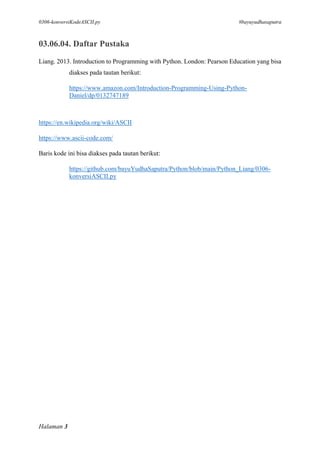 0306-konversiKodeASCII.py #bayuyudhasaputra
Halaman 3
03.06.04. Daftar Pustaka
Liang. 2013. Introduction to Programming with Python. London: Pearson Education yang bisa
diakses pada tautan berikut:
https://www.amazon.com/Introduction-Programming-Using-Python-
Daniel/dp/0132747189
https://en.wikipedia.org/wiki/ASCII
https://www.ascii-code.com/
Baris kode ini bisa diakses pada tautan berikut:
https://github.com/bayuYudhaSaputra/Python/blob/main/Python_Liang/0306-
konversiASCII.py
 