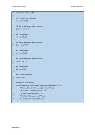 0308-pecahanUSD.py #bayuyudhasaputra
Halaman 2
8 satu_dolaran = cent // 100
9
10 # 4. Tentukan sisa pembagian
11 sisa = cent % 100
12
13 # 5. Konversi ke dalam beberapa quarter
14 quarter = sisa // 25
15
16 # 6. Perbarui sisa
17 sisa = sisa % 25
18
19 # 7. Konversi ke dalam beberapa dime
20 dime = sisa // 10
21
22 # 7. Perbarui sisa
23 sisa = sisa % 10
24
25 # 8. Konversi ke dalam beberapa nickel
26 nickel = sisa // 5
27
28 # 9. Perbarui sisa
29 sisa = sisa % 5
30
31 # 10. Konversi ke penny
32 penny = sisa
33
34 # Tampilkan hasil konversi
35 print("Uang sebesar USD", jumlah, "dapat dinyatakan dalam:", "n",
36 "t", satu_dolaran, "lembar uang 1 dolaran;", "n",
37 "t", quarter, "koin uang quarter;", "n",
38 "t", dime, "koin uang dime;", "n",
39 "t", nickel, "koin uang nickel;", "n",
40 "t", penny, "koin uang penny.", "n"
41 )
 