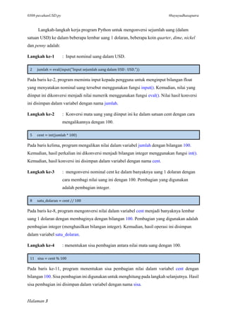 0308-pecahanUSD.py #bayuyudhasaputra
Halaman 3
Langkah-langkah kerja program Python untuk mengonversi sejumlah uang (dalam
satuan USD) ke dalam beberapa lembar uang 1 dolaran, beberapa koin quarter, dime, nickel
dan penny adalah:
Langkah ke-1 : Input nominal uang dalam USD.
2 jumlah = eval(input("Input sejumlah uang dalam USD : USD."))
Pada baris ke-2, program meminta input kepada pengguna untuk menginput bilangan float
yang menyatakan nominal uang tersebut menggunakan fungsi input(). Kemudian, nilai yang
diinput ini dikonversi menjadi nilai numerik menggunakan fungsi eval(). Nilai hasil konversi
ini disimpan dalam variabel dengan nama jumlah.
Langkah ke-2 : Konversi mata uang yang diinput ini ke dalam satuan cent dengan cara
mengalikannya dengan 100.
5 cent = int(jumlah * 100)
Pada baris kelima, program mengalikan nilai dalam variabel jumlah dengan bilangan 100.
Kemudian, hasil perkalian ini dikonversi menjadi bilangan integer menggunakan fungsi int().
Kemudian, hasil konversi ini disimpan dalam variabel dengan nama cent.
Langkah ke-3 : mengonversi nominal cent ke dalam banyaknya uang 1 dolaran dengan
cara membagi nilai uang ini dengan 100. Pembagian yang digunakan
adalah pembagian integer.
8 satu_dolaran = cent // 100
Pada baris ke-8, program mengonversi nilai dalam variabel cent menjadi banyaknya lembar
uang 1 dolaran dengan membaginya dengan bilangan 100. Pembagian yang digunakan adalah
pembagian integer (menghasilkan bilangan integer). Kemudian, hasil operasi ini disimpan
dalam variabel satu_dolaran.
Langkah ke-4 : menentukan sisa pembagian antara nilai mata uang dengan 100.
11 sisa = cent % 100
Pada baris ke-11, program menentukan sisa pembagian nilai dalam variabel cent dengan
bilangan 100. Sisa pembagian ini digunakan untuk menghitung pada langkah selanjutnya. Hasil
sisa pembagian ini disimpan dalam variabel dengan nama sisa.
 