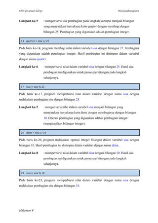 0308-pecahanUSD.py #bayuyudhasaputra
Halaman 4
Langkah ke-5 : mengonversi sisa pembagian pada langkah keempat menjadi bilangan
yang menyatakan banyaknya koin quarter dengan membagi dengan
bilangan 25. Pembagian yang digunakan adalah pembagian integer.
14 quarter = sisa // 25
Pada baris ke-14, program membagi nilai dalam variabel sisa dengan bilangan 25. Pembagian
yang digunakan adalah pembagian integer. Hasil pembagian ini disimpan dalam variabel
dengan nama quarter.
Langkah ke-6 : memperbarui nilai dalam variabel sisa dengan bilangan 25. Hasil sisa
pembagian ini digunakan untuk proses perhitungan pada langkah
selanjutnya.
17 sisa = sisa % 25
Pada baris ke-17, program memperbarui nilai dalam variabel dengan nama sisa dengan
melakukan pembagian sisa dengan bilangan 25.
Langkah ke-7 : mengonversi nilai dalam variabel sisa menjadi bilangan yang
menyatakan banyaknya koin dime dengan membaginya dengan bilangan
10. Operasi pembagian yang digunakan adalah pembagian integer
(menghasilkan bilangan integer).
20 dime = sisa // 10
Pada baris ke-20, program melakukan operasi integer bilangan dalam variabel sisa dengan
bilangan 10. Hasil pembagian ini disimpan dalam variabel dengan nama dime.
Langkah ke-8 : memperbarui nilai dalam variabel sisa dengan bilangan 10. Hasil sisa
pembagian ini digunakan untuk proses perhitungan pada langkah
selanjutnya.
23 sisa = sisa % 10
Pada baris ke-23, program memperbarui nilai dalam variabel dengan nama sisa dengan
melakukan pembagian sisa dengan bilangan 10.
 