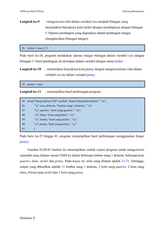 0308-pecahanUSD.py #bayuyudhasaputra
Halaman 5
Langkah ke-9 : mengonversi nilai dalam variabel sisa menjadi bilangan yang
menyatakan banyaknya koin nickel dengan membaginya dengan bilangan
5. Operasi pembagian yang digunakan adalah pembagian integer
(menghasilkan bilangan integer).
26 nickel = sisa // 5
Pada baris ke-26, program melakukan operasi integer bilangan dalam variabel sisa dengan
bilangan 5. Hasil pembagian ini disimpan dalam variabel dengan nama nickel.
Langkah ke-10 : menentukan banyaknya koin penny dengan menginisialisasi nilai dalam
variabel sisa ke dalam variabel penny.
32 penny = sisa
Langkah ke-11 : menampilkan hasil perhitungan program.
35 print("Uang sebesar USD", jumlah, "dapat dinyatakan dalam:", "n",
36 "t", satu_dolaran, "lembar uang 1 dolaran;", "n",
37 "t", quarter, "koin uang quarter;", "n",
38 "t", dime, "koin uang dime;", "n",
39 "t", nickel, "koin uang nickel;", "n",
40 "t", penny, "koin uang penny.", "n"
41 )
Pada baris ke-35 hingga 41, program menampilkan hasil perhitungan menggunakan fungsi
print().
Gambar 03.08.01 berikut ini menampilkan contoh output program untuk mengonversi
sejumlah uang (dalam satuan USD) ke dalam beberapa lembar uang 1 dolaran, beberapa koin
quarter, dime, nickel dan penny. Pada kasus ini, nilai yang diinput adalah 11.71. Sehingga,
output yang dihasilkan adalah 11 lembar uang 1 dolaran, 2 koin uang quarter, 2 koin uang
dime, 0 koin uang nickel dan 1 koin uang penny.
 