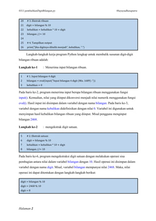 0311-pembalikanDigitBilangan.py #bayuyudhasaputra
Halaman 2
20 # 3. Ekstrak ribuan
21 digit = bilangan % 10
22 kebalikan = kebalikan * 10 + digit
23 bilangan //= 10
24
25 # 4. Tampilkan output
26 print("Jika digitnya dibalik menjadi", kebalikan, ".")
Langkah-langkah kerja program Python lengkap untuk membalik susunan digit-digit
bilangan ribuan adalah:
Langkah ke-1 : Menerima input bilangan ribuan.
1 # 1. Input bilangan 4 digit
2 bilangan = eval(input("Input bilangan 4 digit (Mis. 1689) :"))
3 kebalikan = 0
Pada baris ke-2, program menerima input berupa bilangan ribuan menggunakan fungsi
input(). Kemudian, nilai yang diinput dikonversi menjadi nilai numerik menggunakan fungsi
eval(). Hasil input ini disimpan dalam variabel dengan nama bilangan. Pada baris ke-3,
variabel dengan nama kebalikan didefinisikan dengan nilai 0. Variabel ini digunakan untuk
menyimpan hasil kebalikan bilangan ribuan yang diinput. Misal pengguna menginput
bilangan 2468.
Langkah ke-2 : mengekstrak digit satuan.
5 # 2. Ekstrak satuan
6 digit = bilangan % 10
7 kebalikan = kebalikan * 10 + digit
8 bilangan //= 10
Pada baris ke-6, program mengekstraksi digit satuan dengan melakukan operasi sisa
pembagian antara nilai dalam variabel bilangan dengan 10. Hasil operasi ini disimpan dalam
variabel dengan nama digit. Misal, variabel bilangan mempunyai nilai 2468. Maka, nilai
operasi ini dapat ditentukan dengan langkah-langkah berikut:
digit = bilangan % 10
digit = 2468 % 10
digit = 8
 