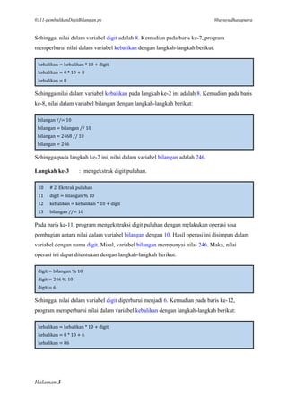 0311-pembalikanDigitBilangan.py #bayuyudhasaputra
Halaman 3
Sehingga, nilai dalam variabel digit adalah 8. Kemudian pada baris ke-7, program
memperbarui nilai dalam variabel kebalikan dengan langkah-langkah berikut:
kebalikan = kebalikan * 10 + digit
kebalikan = 0 * 10 + 8
kebalikan = 8
Sehingga nilai dalam variabel kebalikan pada langkah ke-2 ini adalah 8. Kemudian pada baris
ke-8, nilai dalam variabel bilangan dengan langkah-langkah berikut:
bilangan //= 10
bilangan = bilangan // 10
bilangan = 2468 // 10
bilangan = 246
Sehingga pada langkah ke-2 ini, nilai dalam variabel bilangan adalah 246.
Langkah ke-3 : mengekstrak digit puluhan.
10 # 2. Ekstrak puluhan
11 digit = bilangan % 10
12 kebalikan = kebalikan * 10 + digit
13 bilangan //= 10
Pada baris ke-11, program mengekstraksi digit puluhan dengan melakukan operasi sisa
pembagian antara nilai dalam variabel bilangan dengan 10. Hasil operasi ini disimpan dalam
variabel dengan nama digit. Misal, variabel bilangan mempunyai nilai 246. Maka, nilai
operasi ini dapat ditentukan dengan langkah-langkah berikut:
digit = bilangan % 10
digit = 246 % 10
digit = 6
Sehingga, nilai dalam variabel digit diperbarui menjadi 6. Kemudian pada baris ke-12,
program memperbarui nilai dalam variabel kebalikan dengan langkah-langkah berikut:
kebalikan = kebalikan * 10 + digit
kebalikan = 8 * 10 + 6
kebalikan = 86
 