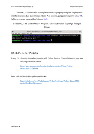 0311-pembalikanDigitBilangan.py #bayuyudhasaputra
Halaman 6
Gambar 03.11.01 berikut ini menampilkan contoh output program Python lengkap untuk
membalik susunan digit-digit bilangan ribuan. Pada kasus ini, pengguna menginput nilai 2468.
Sehingga program menampilkan bilangan 8642.
Gambar 03.11.01. Contoh Output Program Membalik Susunan Digit-Digit Bilangan
Ribuan
03.11.03. Daftar Pustaka
Liang. 2013. Introduction to Programming with Python. London: Pearson Education yang bisa
diakses pada tautan berikut:
https://www.amazon.com/Introduction-Programming-Using-Python-
Daniel/dp/0132747189
Baris kode ini bisa diakses pada tautan berikut:
https://github.com/bayuYudhaSaputra/Python/blob/main/Python_Liang/0311-
pembalikanDigitBilangan.py
 