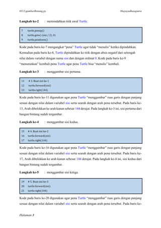 0312-gambarBintang.py #bayuyudhasaputra
Halaman 3
Langkah ke-2 : memindahkan titik awal Turtle.
7 turtle.penup()
8 turtle.goto(-(sisi / 2), 0)
9 turtle.pendown()
Kode pada baris ke-7 mengangkat “pena” Turtle agar tidak “menulis” ketika dipindahkan.
Kemudian pada baris ke-8, Turtle dipindahkan ke titik dengan absis negatif dari setengah
nilai dalam variabel dengan nama sisi dan dengan ordinat 0. Kode pada baris ke-9
“menurunkan” kembali pena Turtle agar pena Turtle bisa “menulis” kembali.
Langkah ke-3 : menggambar sisi pertama.
11 # 3. Buat sisi ke-1
12 turtle.forward(sisi)
13 turtle.right(144)
Kode pada baris ke-11 digunakan agar pena Turtle “menggambar” ruas garis dengan panjang
sesuai dengan nilai dalam variabel sisi serta searah dengan arah pena tersebut. Pada baris ke-
13, Arah dibelokkan ke arah kanan sebesar 144 derajat. Pada langkah ke-3 ini, sisi pertama dari
bangun bintang sudah tergambar.
Langkah ke-4 : menggambar sisi kedua.
15 # 4. Buat sisi ke-2
16 turtle.forward(sisi)
17 turtle.right(144)
Kode pada baris ke-16 digunakan agar pena Turtle “menggambar” ruas garis dengan panjang
sesuai dengan nilai dalam variabel sisi serta searah dengan arah pena tersebut. Pada baris ke-
17, Arah dibelokkan ke arah kanan sebesar 144 derajat. Pada langkah ke-4 ini, sisi kedua dari
bangun bintang sudah tergambar.
Langkah ke-5 : menggambar sisi ketiga.
19 # 5. Buat sisi ke-3
20 turtle.forward(sisi)
21 turtle.right(144)
Kode pada baris ke-20 digunakan agar pena Turtle “menggambar” ruas garis dengan panjang
sesuai dengan nilai dalam variabel sisi serta searah dengan arah pena tersebut. Pada baris ke-
 