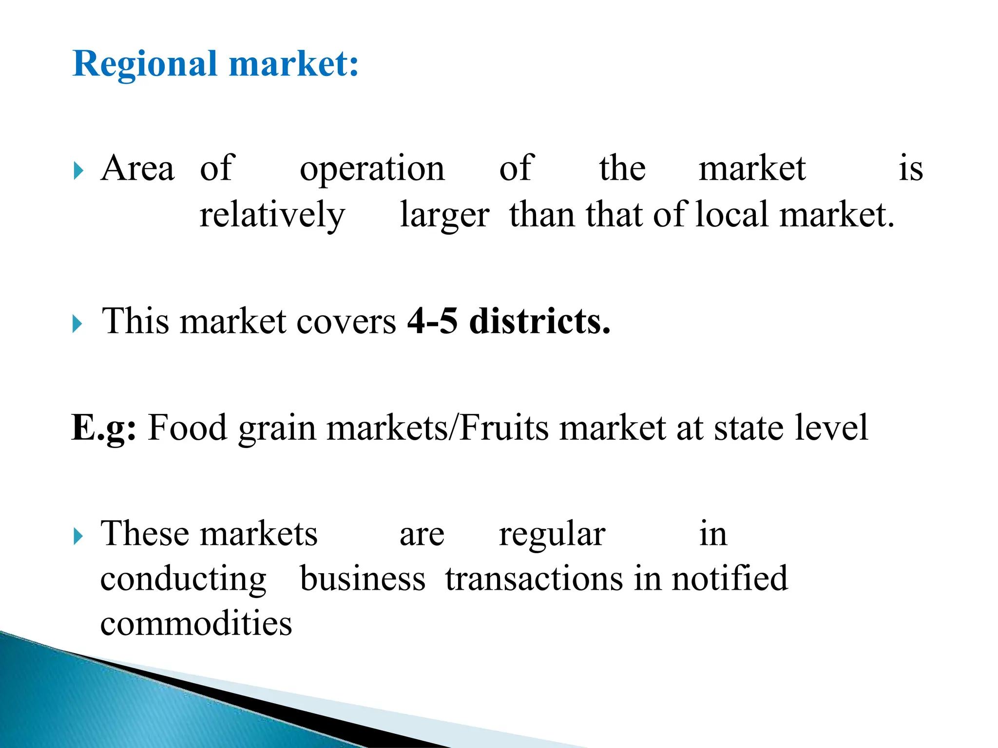 Regional market:
 Area of operation of the market is
relatively larger than that of local market.
 This market covers 4-5 districts.
E.g: Food grain markets/Fruits market at state level
 These markets are regular in
conducting business transactions in notified
commodities
 
