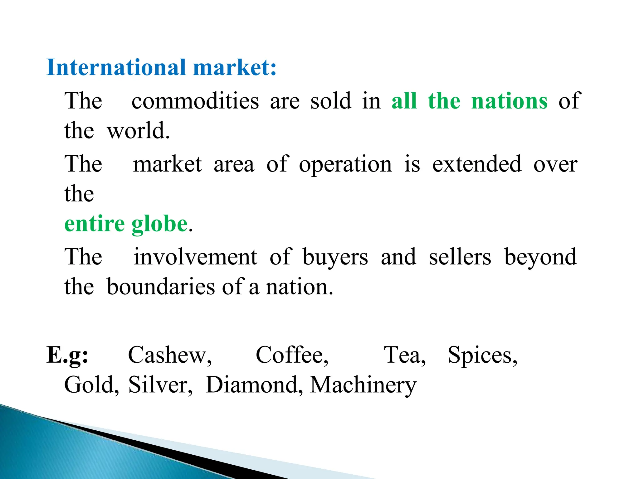 International market:
The commodities are sold in all the nations of
the world.
The market area of operation is extended over
the
entire globe.
The involvement of buyers and sellers beyond
the boundaries of a nation.
E.g: Cashew, Coffee, Tea, Spices,
Gold, Silver, Diamond, Machinery
 