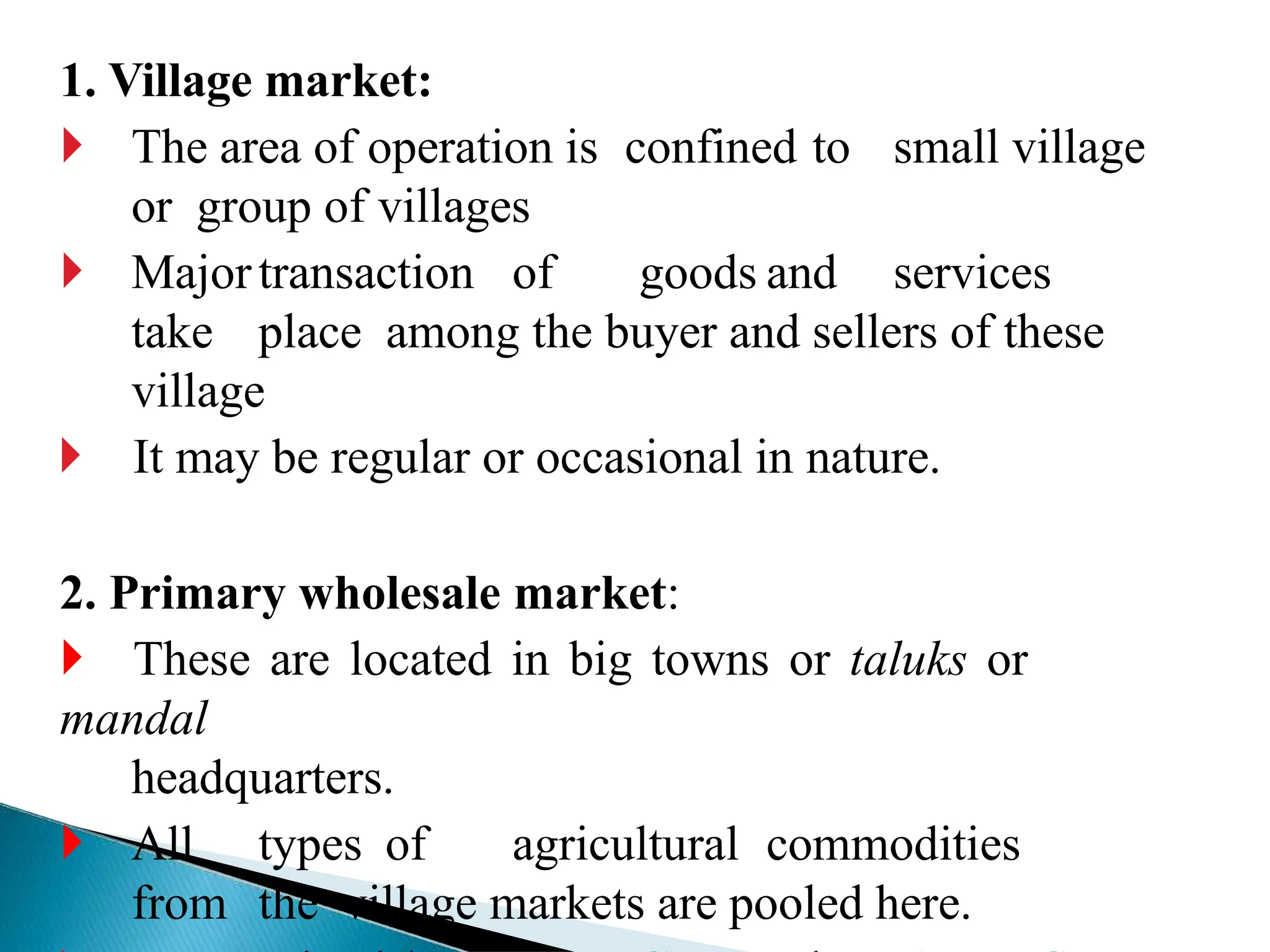 1. Village market:
 The area of operation is confined to small village
or group of villages
 Majortransaction of goods and services
take place among the buyer and sellers of these
village
 It may be regular or occasional in nature.
2. Primary wholesale market:
 These are located in big towns or taluks or
mandal
headquarters.
 All types of agricultural commodities
from the village markets are pooled here.
 