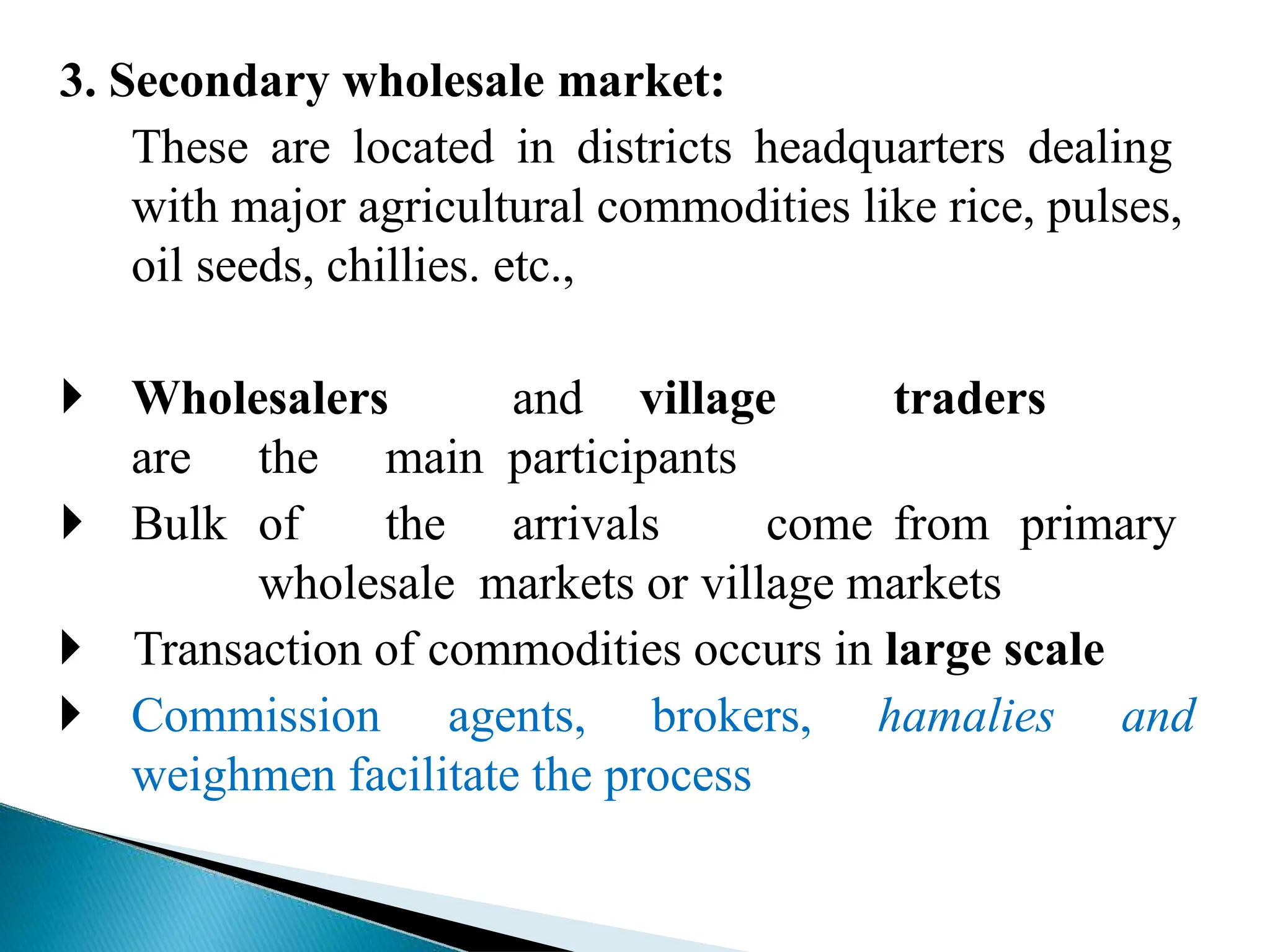 3. Secondary wholesale market:
These are located in districts headquarters dealing
with major agricultural commodities like rice, pulses,
oil seeds, chillies. etc.,
 Wholesalers and village traders
are the main participants
 Bulk of the arrivals come from primary
wholesale markets or village markets
 Transaction of commodities occurs in large scale
 Commission agents, brokers, hamalies and
weighmen facilitate the process
 