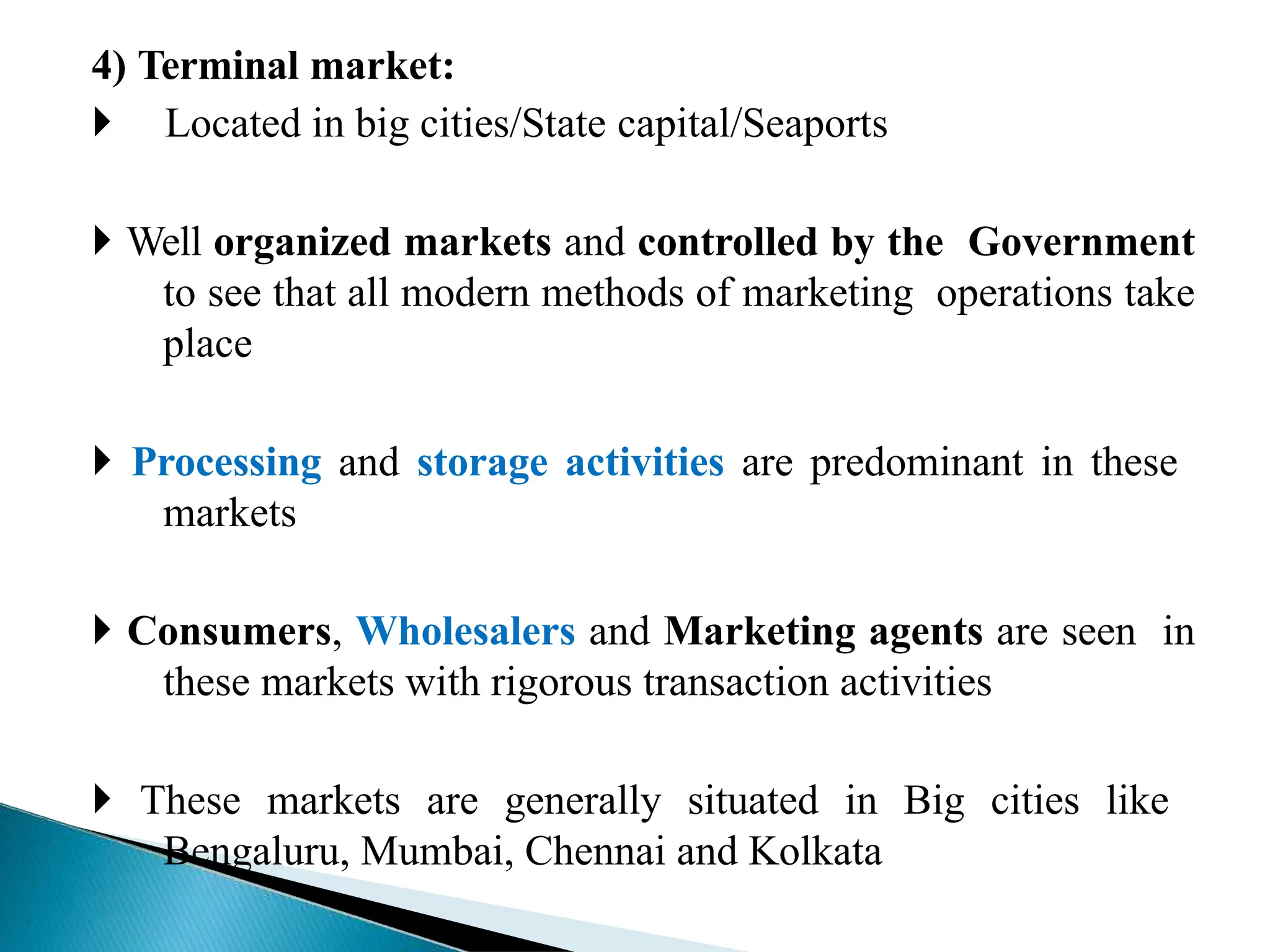 4) Terminal market:
 Located in big cities/State capital/Seaports
 Well organized markets and controlled by the Government
to see that all modern methods of marketing operations take
place
 Processing and storage activities are predominant in these
markets
 Consumers, Wholesalers and Marketing agents are seen in
these markets with rigorous transaction activities
 These markets are generally situated in Big cities like
Bengaluru, Mumbai, Chennai and Kolkata
 