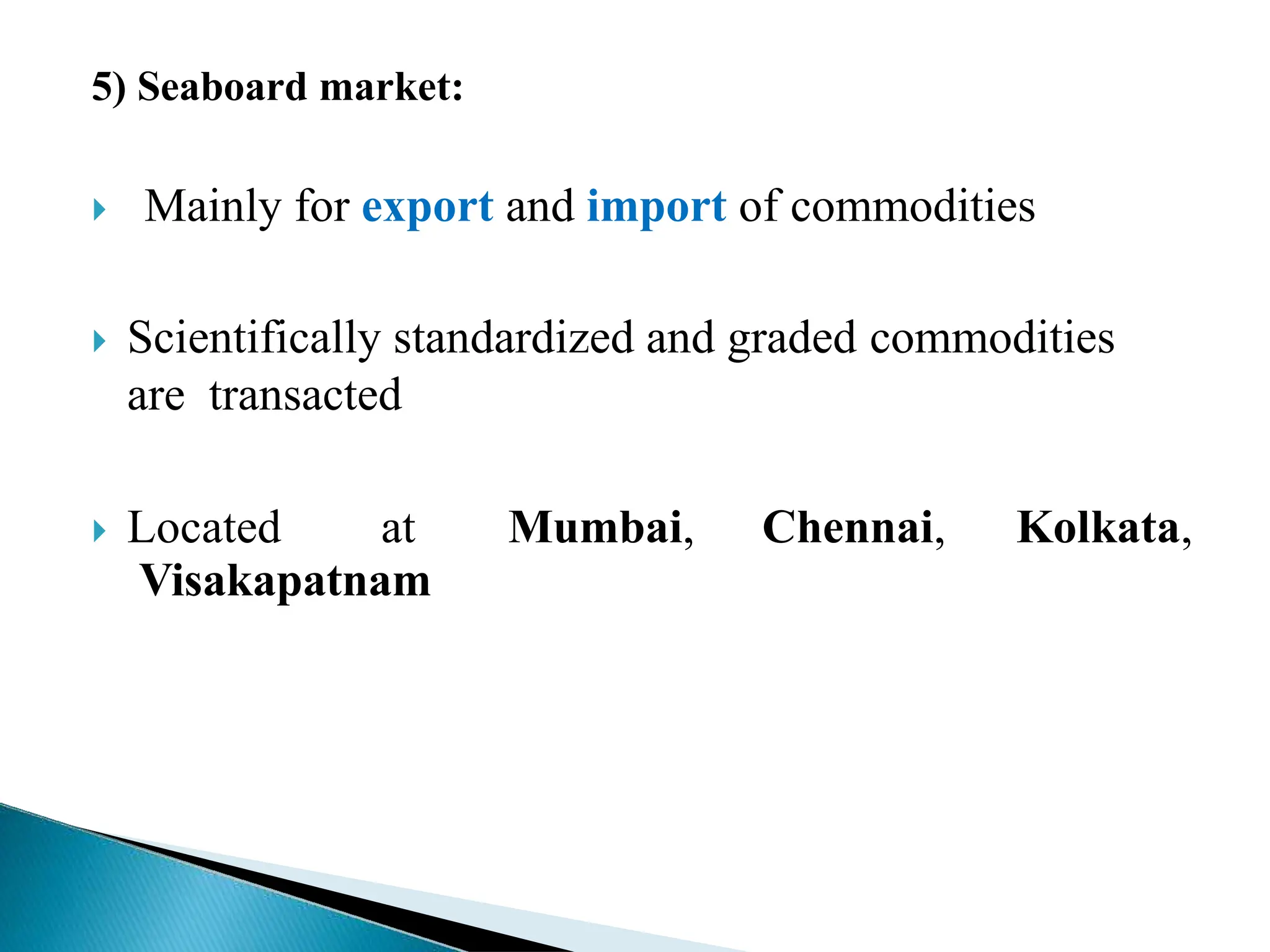 5) Seaboard market:
 Mainly for export and import of commodities
 Scientifically standardized and graded commodities
are transacted
 Located at Mumbai, Chennai, Kolkata,
Visakapatnam
 
