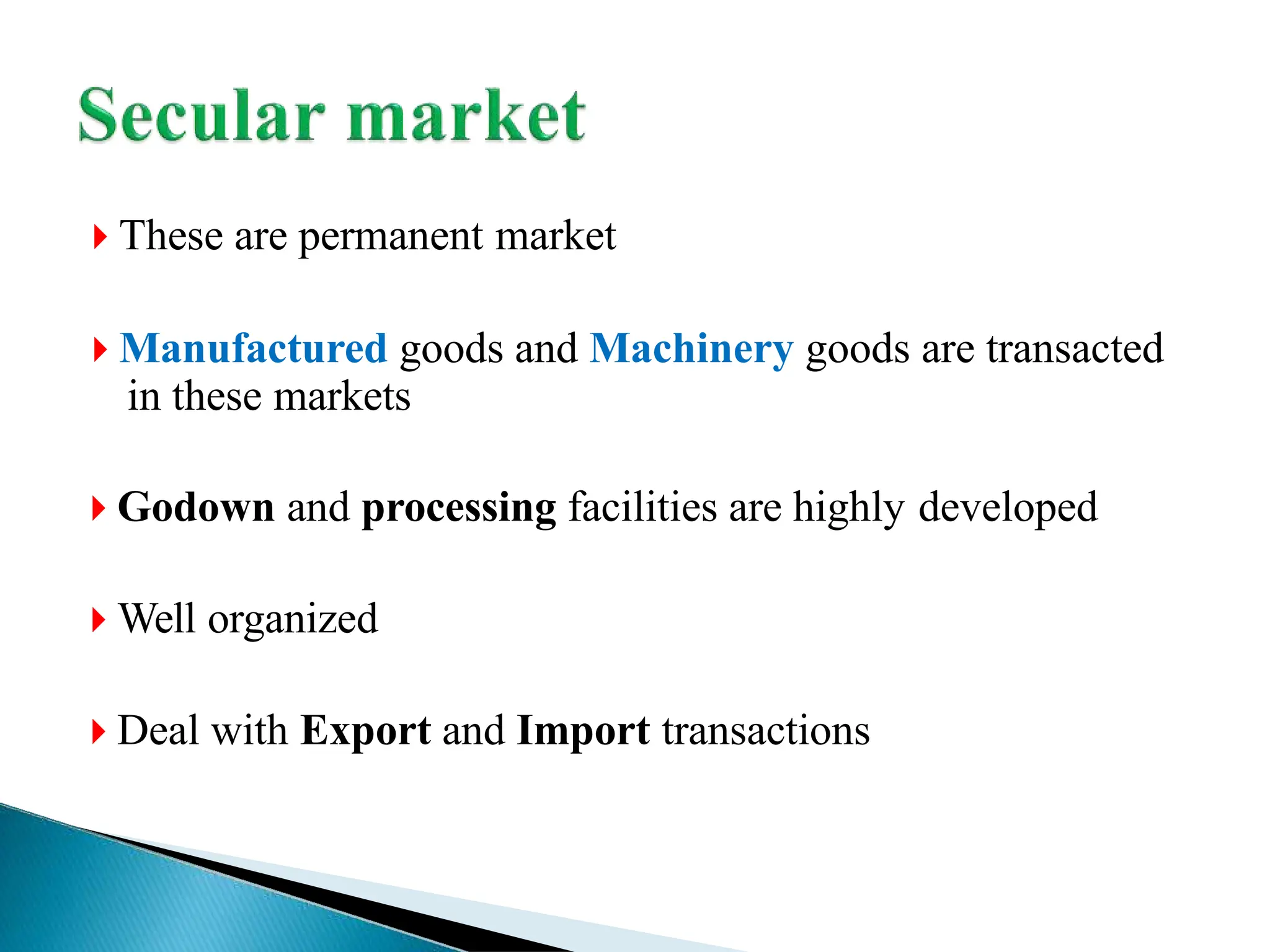  These are permanent market
 Manufactured goods and Machinery goods are transacted
in these markets
 Godown and processing facilities are highly developed
 Well organized
 Deal with Export and Import transactions
 
