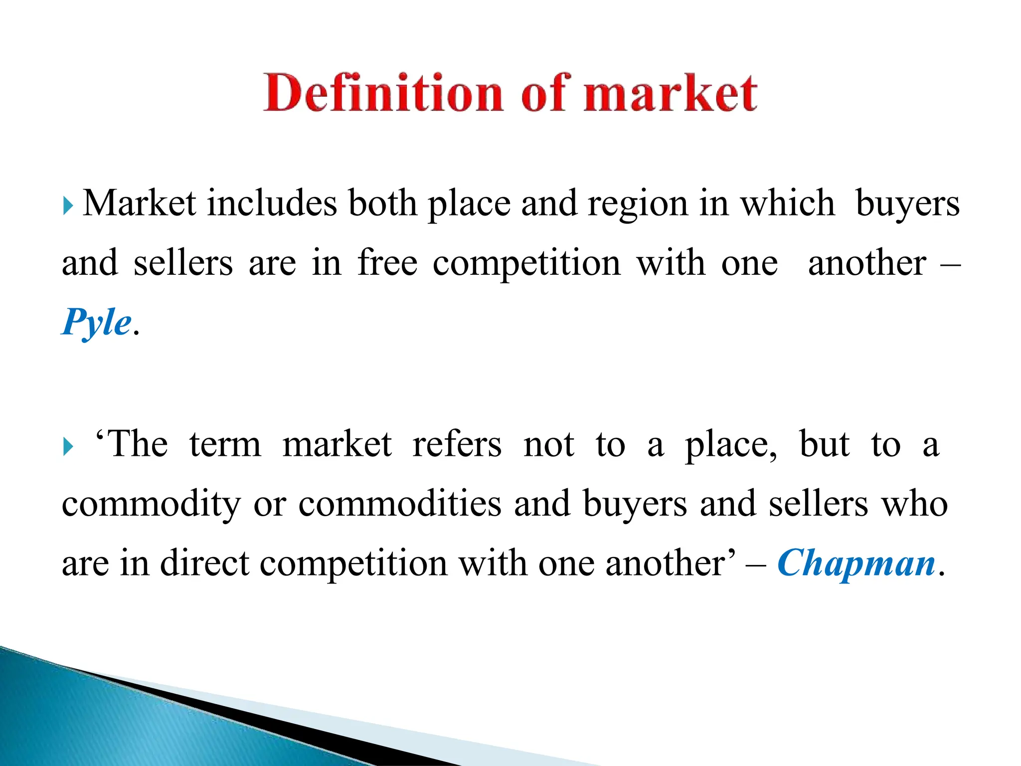  Market includes both place and region in which buyers
and sellers are in free competition with one another –
Pyle.
 ‘The term market refers not to a place, but to a
commodity or commodities and buyers and sellers who
are in direct competition with one another’ – Chapman.
 