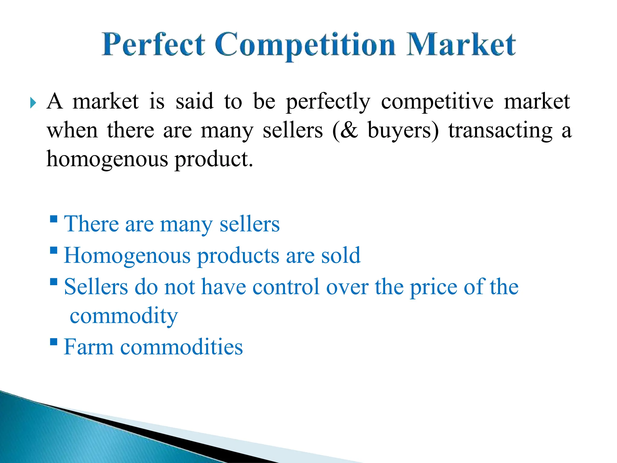  A market is said to be perfectly competitive market
when there are many sellers (& buyers) transacting a
homogenous product.
 There are many sellers
 Homogenous products are sold
 Sellers do not have control over the price of the
commodity
 Farm commodities
 