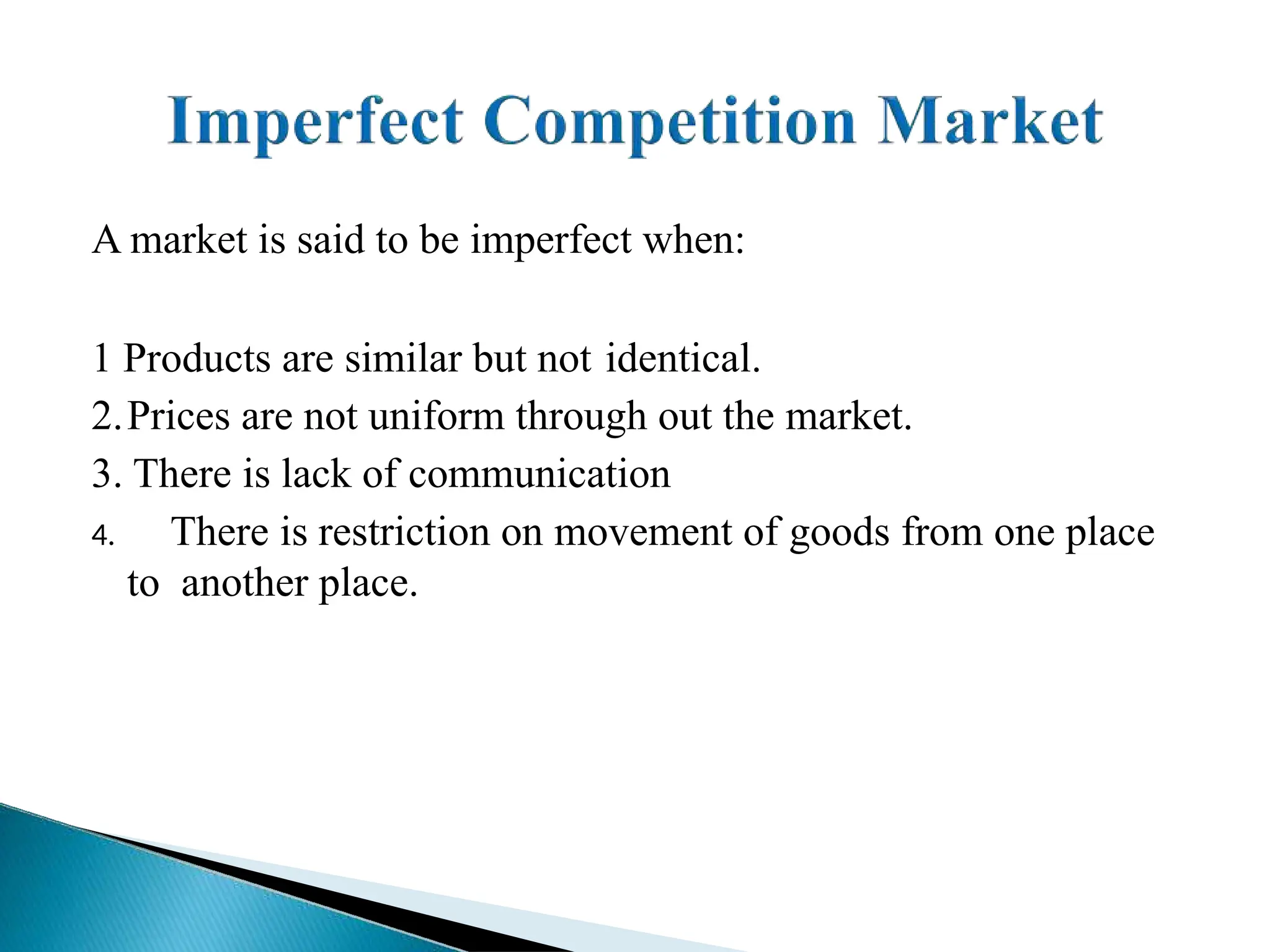 A market is said to be imperfect when:
1 Products are similar but not identical.
2.Prices are not uniform through out the market.
3. There is lack of communication
4. There is restriction on movement of goods from one place
to another place.
 