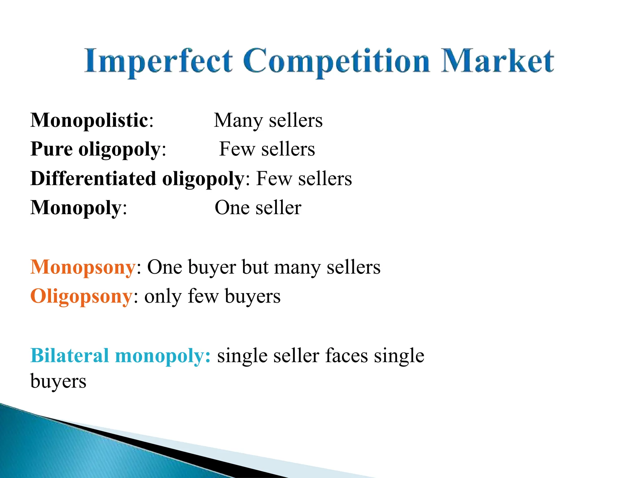 Monopolistic:
Pure oligopoly:
Many sellers
Few sellers
Differentiated oligopoly: Few sellers
Monopoly: One seller
Monopsony: One buyer but many sellers
Oligopsony: only few buyers
Bilateral monopoly: single seller faces single
buyers
 