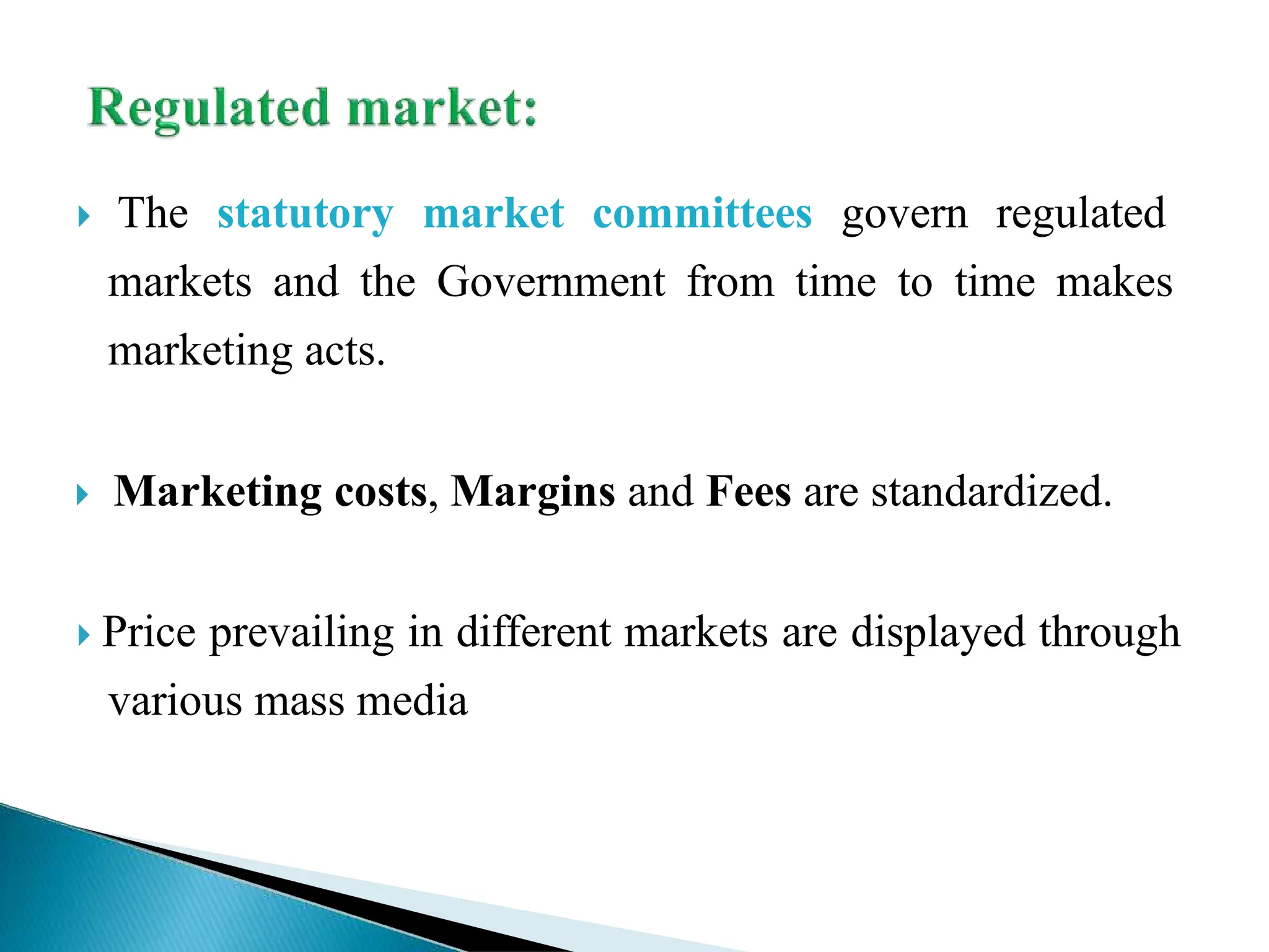  The statutory market committees govern regulated
markets and the Government from time to time makes
marketing acts.
 Marketing costs, Margins and Fees are standardized.
 Price prevailing in different markets are displayed through
various mass media
 