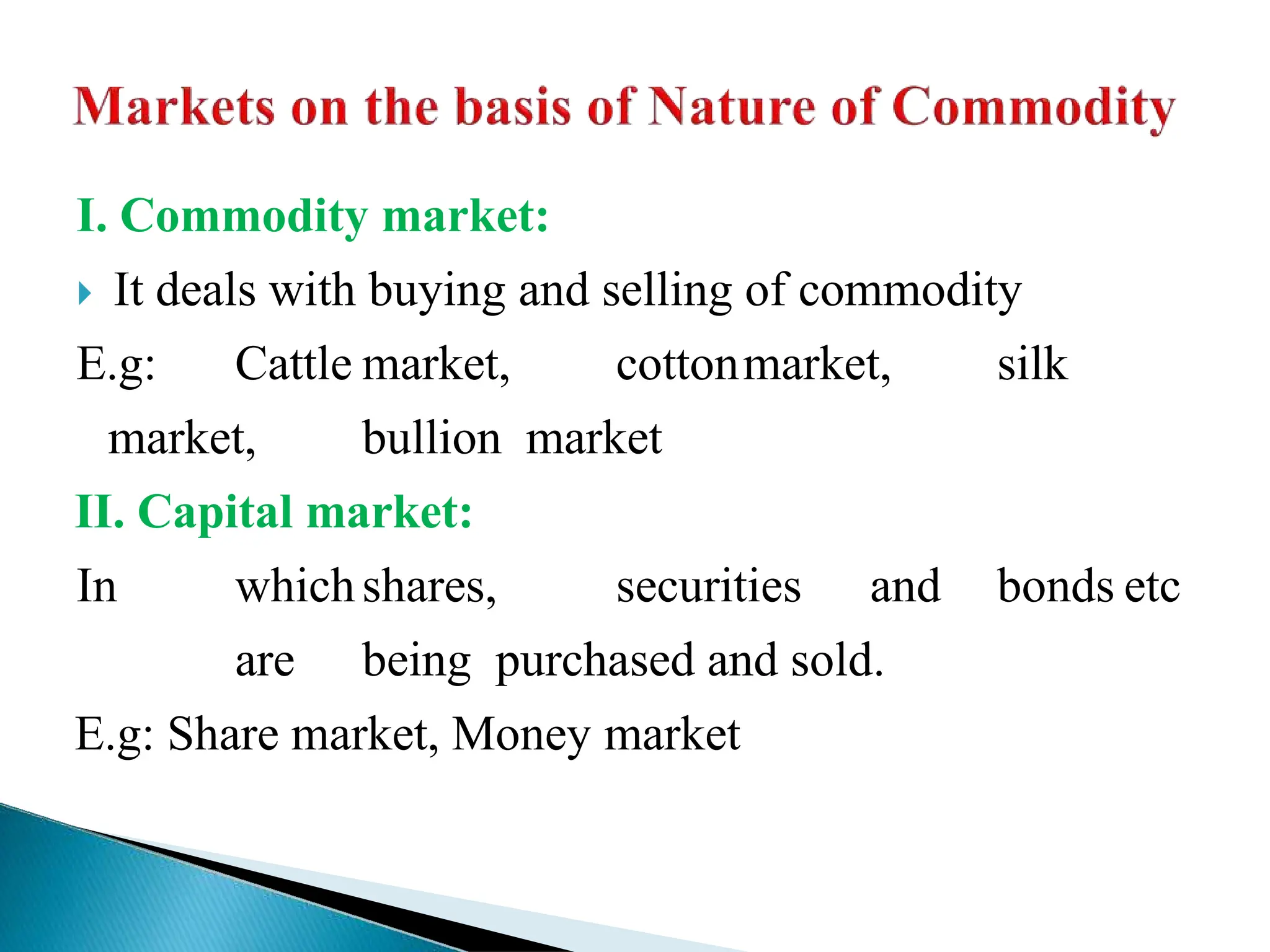 I. Commodity market:
 It deals with buying and selling of commodity
E.g: Cattle market, cottonmarket, silk
market, bullion market
II. Capital market:
In whichshares, securities and bonds etc
are being purchased and sold.
E.g: Share market, Money market
 