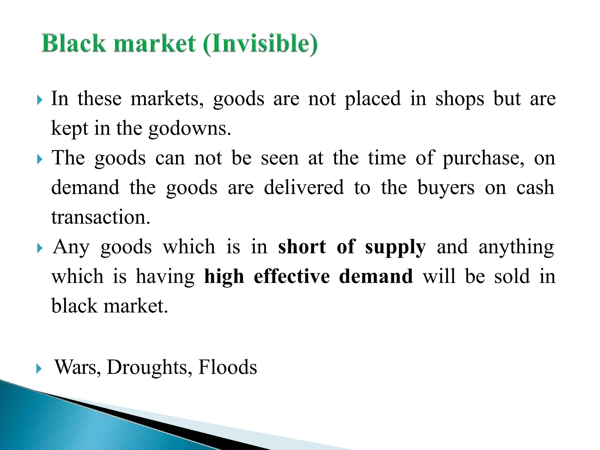  In these markets, goods are not placed in shops but are
kept in the godowns.
 The goods can not be seen at the time of purchase, on
demand the goods are delivered to the buyers on cash
transaction.
 Any goods which is in short of supply and anything
which is having high effective demand will be sold in
black market.
 Wars, Droughts, Floods
 