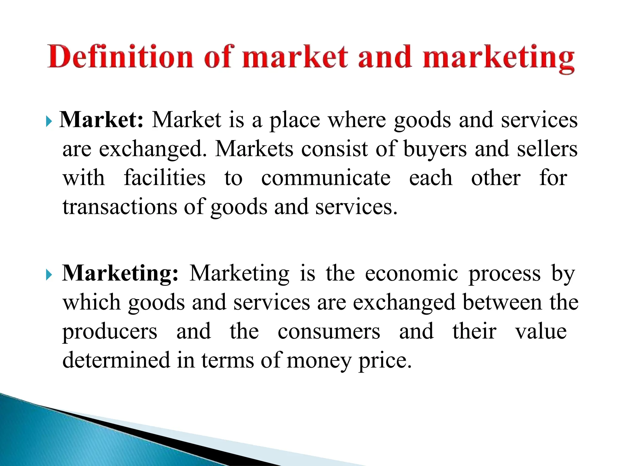  Market: Market is a place where goods and services
are exchanged. Markets consist of buyers and sellers
with facilities to communicate each other for
transactions of goods and services.
 Marketing: Marketing is the economic process by
which goods and services are exchanged between the
producers and the consumers and their value
determined in terms of money price.
 