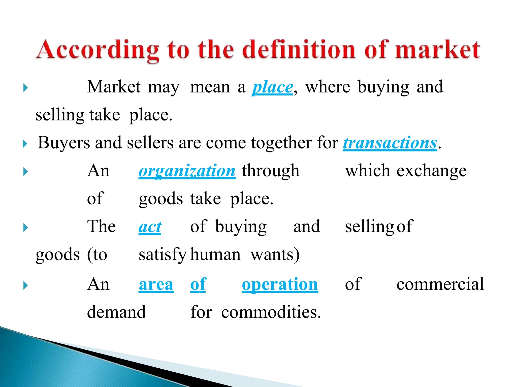  Market may mean a place, where buying and
selling take place.
 Buyers and sellers are come together for transactions.
 An organization through which exchange
of goods take place.
 The act of buying and sellingof
goods (to satisfy human wants)
 An area of operation of commercial
demand for commodities.
 