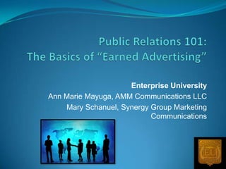 Public Relations 101:The Basics of “Earned Advertising” Enterprise University Ann Marie Mayuga, AMM Communications LLC Mary Schanuel, Synergy Group Marketing Communications  