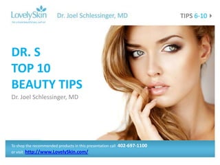TIPS 6-10




DR. S
TOP 10
BEAUTY TIPS
Dr. Joel Schlessinger, MD




To shop the recommended products in this presentation call   402-697-1100
or visit http://www.LovelySkin.com/
 