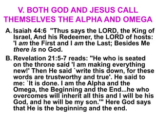 V. BOTH GOD AND JESUS CALL
THEMSELVES THE ALPHA AND OMEGA
A. Isaiah 44:6 "Thus says the LORD, the King of
Israel, And his Redeemer, the LORD of hosts:
'I am the First and I am the Last; Besides Me
there is no God.
B. Revelation 21:5-7 reads: "He who is seated
on the throne said 'I am making everything
new!' Then He said `write this down, for these
words are trustworthy and true'. He said to
me: `It is done. I am the Alpha and the
Omega, the Beginning and the End...he who
overcomes will inherit all this and I will be his
God, and he will be my son.'" Here God says
that He is the beginning and the end.
 