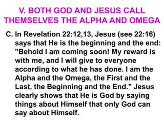 V. BOTH GOD AND JESUS CALL
THEMSELVES THE ALPHA AND OMEGA
C. In Revelation 22:12,13, Jesus (see 22:16)
says that He is the beginning and the end:
"Behold I am coming soon! My reward is
with me, and I will give to everyone
according to what he has done. I am the
Alpha and the Omega, the First and the
Last, the Beginning and the End." Jesus
clearly shows that He is God by saying
things about Himself that only God can
say about Himself.
 