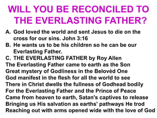 WILL YOU BE RECONCILED TO
THE EVERLASTING FATHER?
A. God loved the world and sent Jesus to die on the
cross for our sins. John 3:16
B. He wants us to be his children so he can be our
Everlasting Father.
C. THE EVERLASTING FATHER by Roy Allen
The Everlasting Father came to earth as the Son
Great mystery of Godliness in the Belovèd One
God manifest in the flesh for all the world to see
There in Christ dwells the fullness of Godhead bodily
For the Everlasting Father and the Prince of Peace
Came from heaven to earth, Satan's captives to release
Bringing us His salvation as earths' pathways He trod
Reaching out with arms opened wide with the love of God
 