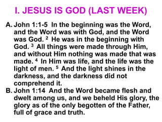 I. JESUS IS GOD (LAST WEEK)
A. John 1:1-5 In the beginning was the Word,
and the Word was with God, and the Word
was God. 2 He was in the beginning with
God. 3 All things were made through Him,
and without Him nothing was made that was
made. 4 In Him was life, and the life was the
light of men. 5 And the light shines in the
darkness, and the darkness did not
comprehend it.
B. John 1:14 And the Word became flesh and
dwelt among us, and we beheld His glory, the
glory as of the only begotten of the Father,
full of grace and truth.
 