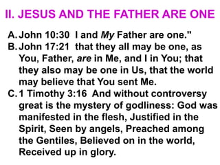 II. JESUS AND THE FATHER ARE ONE
A.John 10:30 I and My Father are one."
B.John 17:21 that they all may be one, as
You, Father, are in Me, and I in You; that
they also may be one in Us, that the world
may believe that You sent Me.
C.1 Timothy 3:16 And without controversy
great is the mystery of godliness: God was
manifested in the flesh, Justified in the
Spirit, Seen by angels, Preached among
the Gentiles, Believed on in the world,
Received up in glory.
 