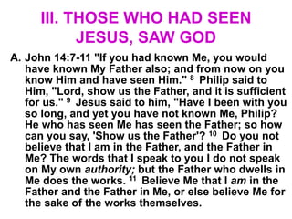 III. THOSE WHO HAD SEEN
JESUS, SAW GOD
A. John 14:7-11 "If you had known Me, you would
have known My Father also; and from now on you
know Him and have seen Him." 8 Philip said to
Him, "Lord, show us the Father, and it is sufficient
for us." 9 Jesus said to him, "Have I been with you
so long, and yet you have not known Me, Philip?
He who has seen Me has seen the Father; so how
can you say, 'Show us the Father'? 10 Do you not
believe that I am in the Father, and the Father in
Me? The words that I speak to you I do not speak
on My own authority; but the Father who dwells in
Me does the works. 11 Believe Me that I am in the
Father and the Father in Me, or else believe Me for
the sake of the works themselves.
 