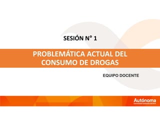 SESIÓN N° 1
PROBLEMÁTICA ACTUAL DEL
CONSUMO DE DROGAS
EQUIPO DOCENTE
 