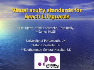 Visual acuity standards for Beach Lifeguards Mike Tipton, *Emily Scarpello, Tara Reilly, **James McGill University of Portsmouth, UK *Aston University, UK **Southampton General Hospital, UK 