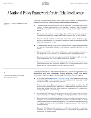 LEGIS LA TIV E REC OMM ENDA TI ONS
TH E W HIT E HOUS E
I.
Protecting Children and Empowering
Parents
AI services and platforms must take measures to protect children, while empowering
parents to control their children’s digital environment and upbringing.
• Congress should build on actions to date by the Trump Administration to protect
children, including the historic signing of the Take It Down Act, a key initiative of
First Lady Melania Trump to protect children and adult victims from deepfake
abuse.
• Congress should empower parents and guardians with robust tools to manage their
children’s privacy settings, screen time, content exposure, and account controls.
• Congress should establish commercially reasonable, privacy protective, age-
assurance requirements (such as parental attestation) for AI platforms and services
likely to be accessed by minors.
• Congress should require AI platforms and services likely to be accessed by minors
to implement features that reduce the risks of sexual exploitation and self-harm to
minors.
• Congress should affirm that existing child privacy protections apply to AI systems,
including limits on data collection for model training and targeted advertising.
• Congress should avoid setting ambiguous standards about permissible content, or
open-ended liability, that could give rise to excessive litigation.
• Congress should ensure that it does not preempt states from enforcing their own
generally applicable laws protecting children, such as prohibitions on child sexual
abuse material, even where such material is generated by AI.
AI development, including data infrastructure buildout, should strengthen American
communities and small businesses through economic growth and energy
dominance, while ensuring communities are protected from harmful impacts.
• In accordance with the Ratepayer Protection Pledge, Congress should ensure that
residential ratepayers do not experience increased electricity costs as a result of
new AI data center construction and operation.
• At the same time, Congress should streamline federal permitting for AI
infrastructure construction and operation so AI developers can develop or procure
on-site and behind-the-meter power generation to accelerate AI infrastructure
buildout and enhance grid reliability.
• Congress should augment existing law enforcement efforts to combat AI-enabled
impersonation scams and fraud that target vulnerable populations such as seniors.
• Congress should ensure that the appropriate agencies within the national security
enterprise possess sufficient technical capacity to understand frontier AI model
capabilities and any associated national security considerations and establish plans
to mitigate potential concerns, including through consultation with frontier AI
model developers.
• Congress should provide AI resources to small businesses, such as grants, tax
incentives, and technical assistance programs, to support wider deployment of AI
tools across American industry.
II.
Safeguarding and Strengthening
American Communities
A National Policy Framework for Artificial Intelligence
 