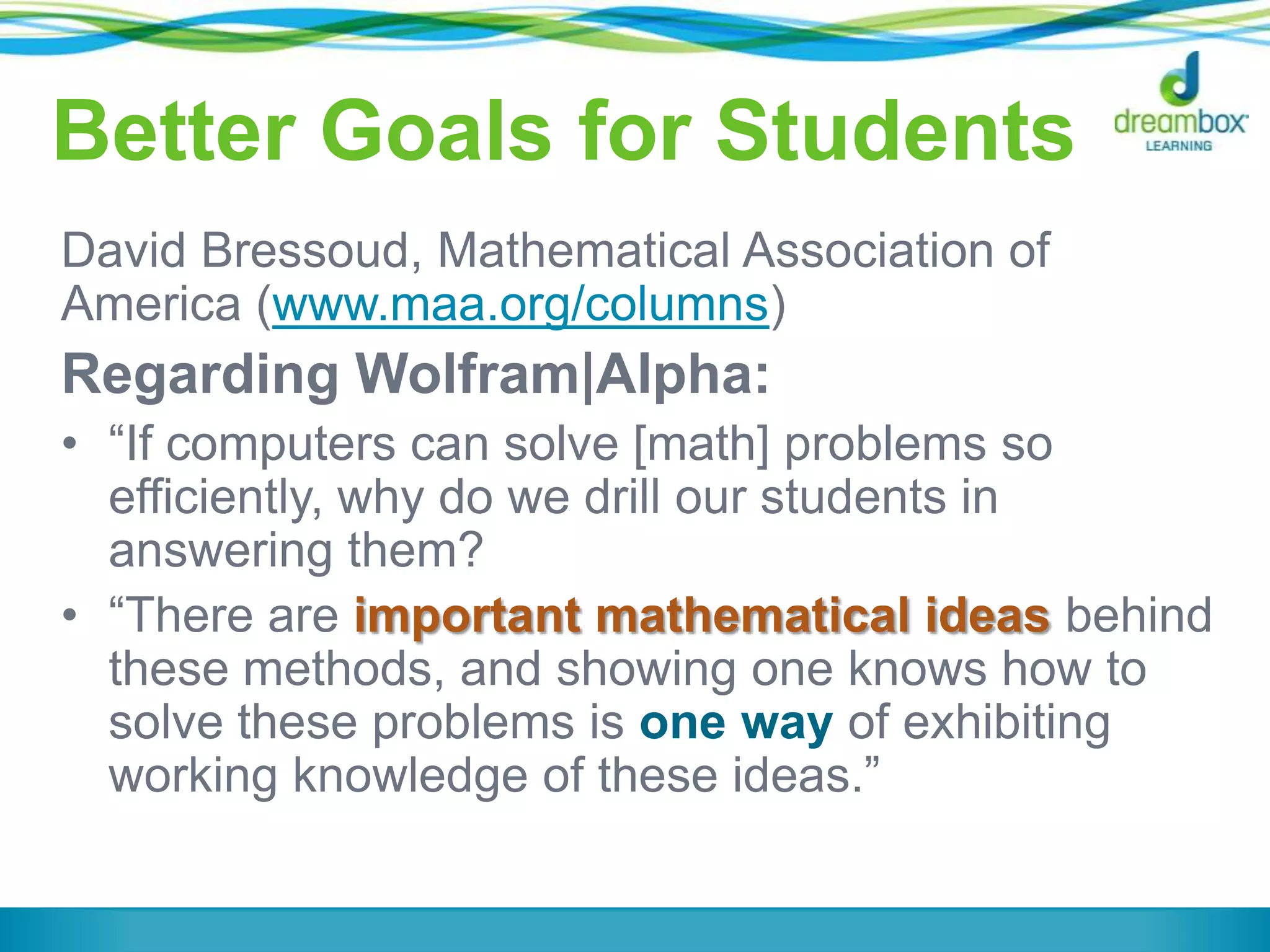 Better Goals for Students
David Bressoud, Mathematical Association of
America (www.maa.org/columns)
Regarding Wolfram|Alpha:
• “If computers can solve [math] problems so
efficiently, why do we drill our students in
answering them?
• “There are important mathematical ideas behind
these methods, and showing one knows how to
solve these problems is one way of exhibiting
working knowledge of these ideas.”
 