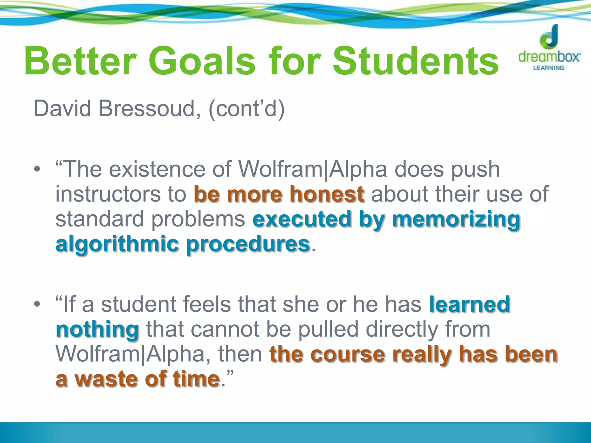 Better Goals for Students
David Bressoud, (cont‟d)
• “The existence of Wolfram|Alpha does push
instructors to be more honest about their use of
standard problems executed by memorizing
algorithmic procedures.
• “If a student feels that she or he has learned
nothing that cannot be pulled directly from
Wolfram|Alpha, then the course really has been
a waste of time.”
 