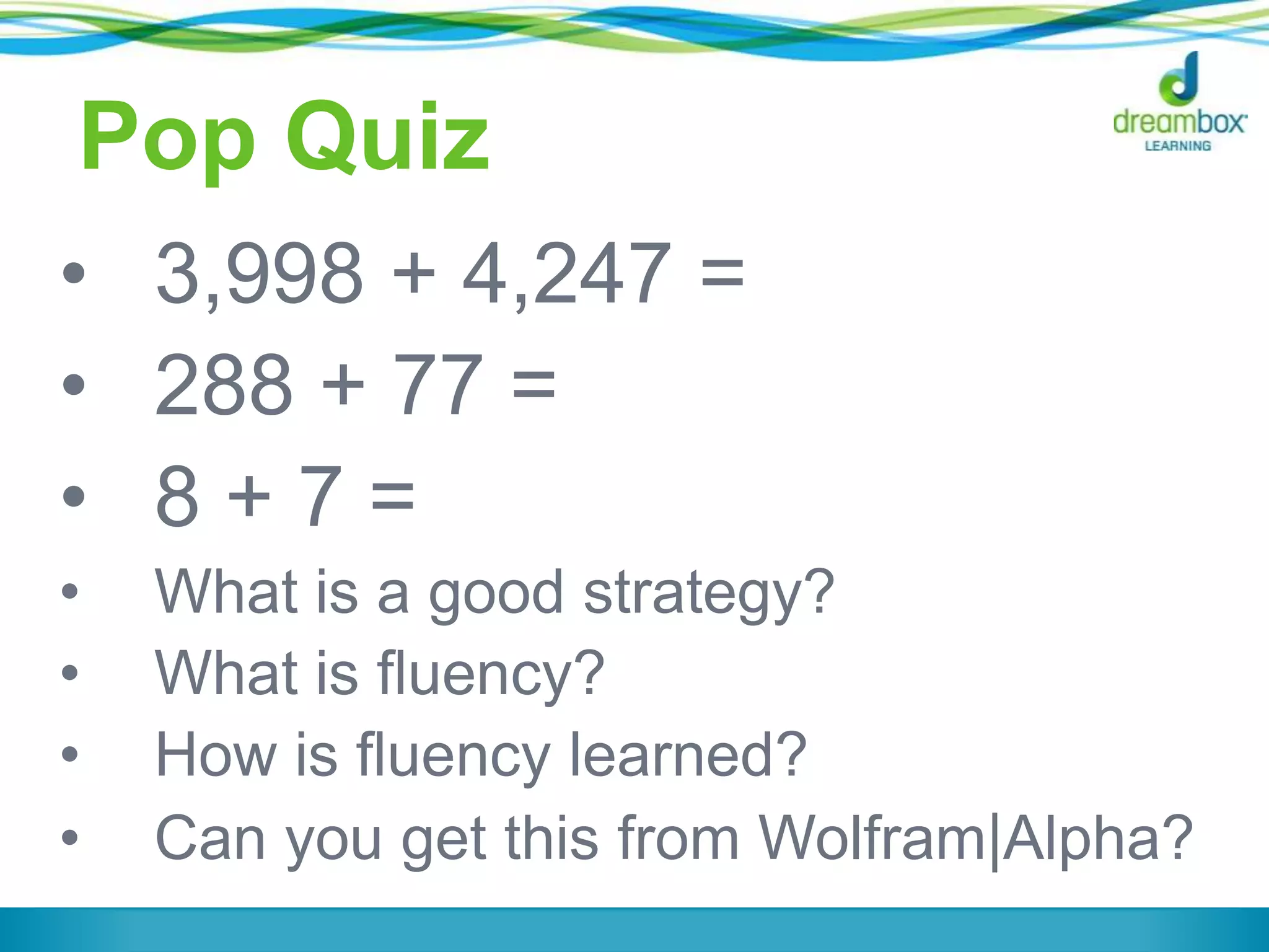 Pop Quiz
• 3,998 + 4,247 =
• 288 + 77 =
• 8 + 7 =
• What is a good strategy?
• What is fluency?
• How is fluency learned?
• Can you get this from Wolfram|Alpha?
 