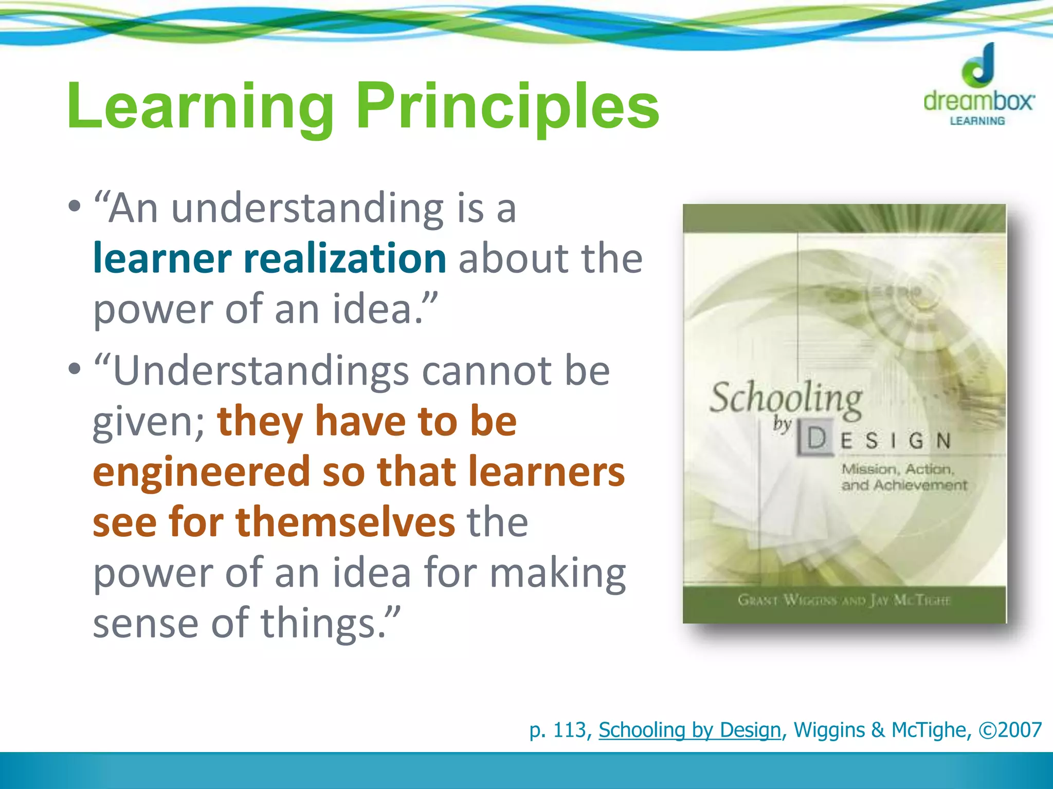 Learning Principles
• “An understanding is a
learner realization about the
power of an idea.”
• “Understandings cannot be
given; they have to be
engineered so that learners
see for themselves the
power of an idea for making
sense of things.”
p. 113, Schooling by Design, Wiggins & McTighe, ©2007
 