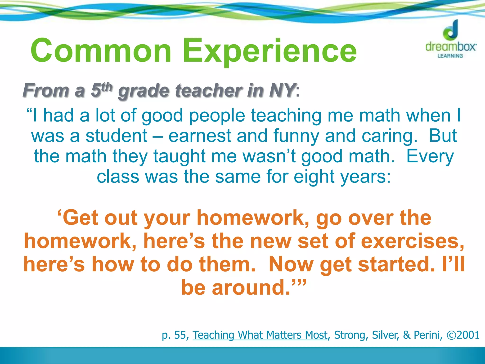 Common Experience
From a 5th grade teacher in NY:
“I had a lot of good people teaching me math when I
was a student – earnest and funny and caring. But
the math they taught me wasn‟t good math. Every
class was the same for eight years:
„Get out your homework, go over the
homework, here‟s the new set of exercises,
here‟s how to do them. Now get started. I‟ll
be around.‟”
p. 55, Teaching What Matters Most, Strong, Silver, & Perini, ©2001
 