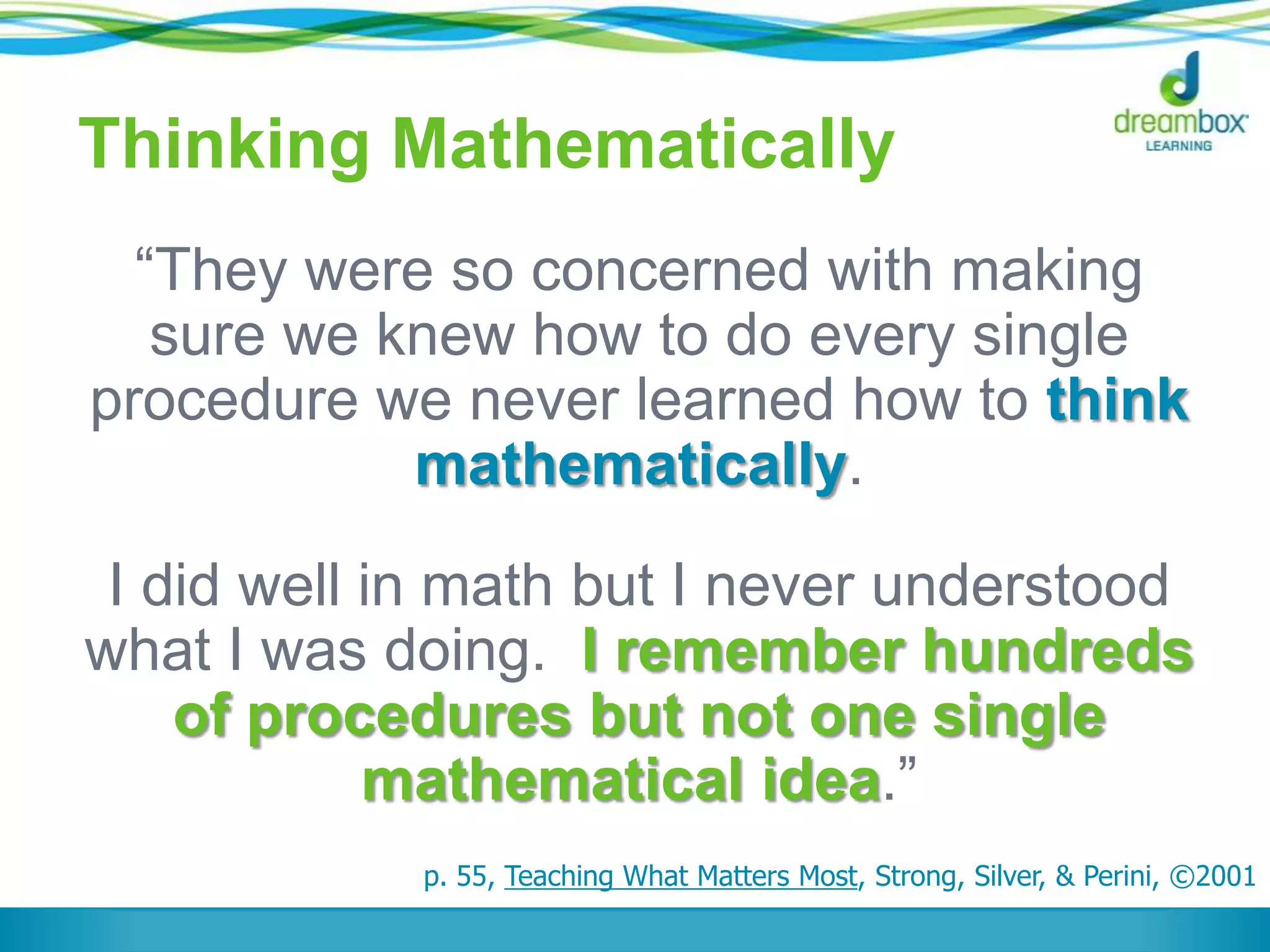 Thinking Mathematically
“They were so concerned with making
sure we knew how to do every single
procedure we never learned how to think
mathematically.
I did well in math but I never understood
what I was doing. I remember hundreds
of procedures but not one single
mathematical idea.”
p. 55, Teaching What Matters Most, Strong, Silver, & Perini, ©2001
 