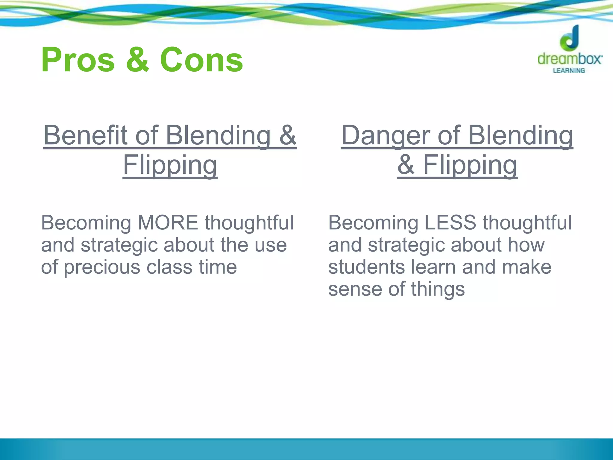 Pros & Cons
Benefit of Blending &
Flipping
Becoming MORE thoughtful
and strategic about the use
of precious class time
Danger of Blending
& Flipping
Becoming LESS thoughtful
and strategic about how
students learn and make
sense of things
 