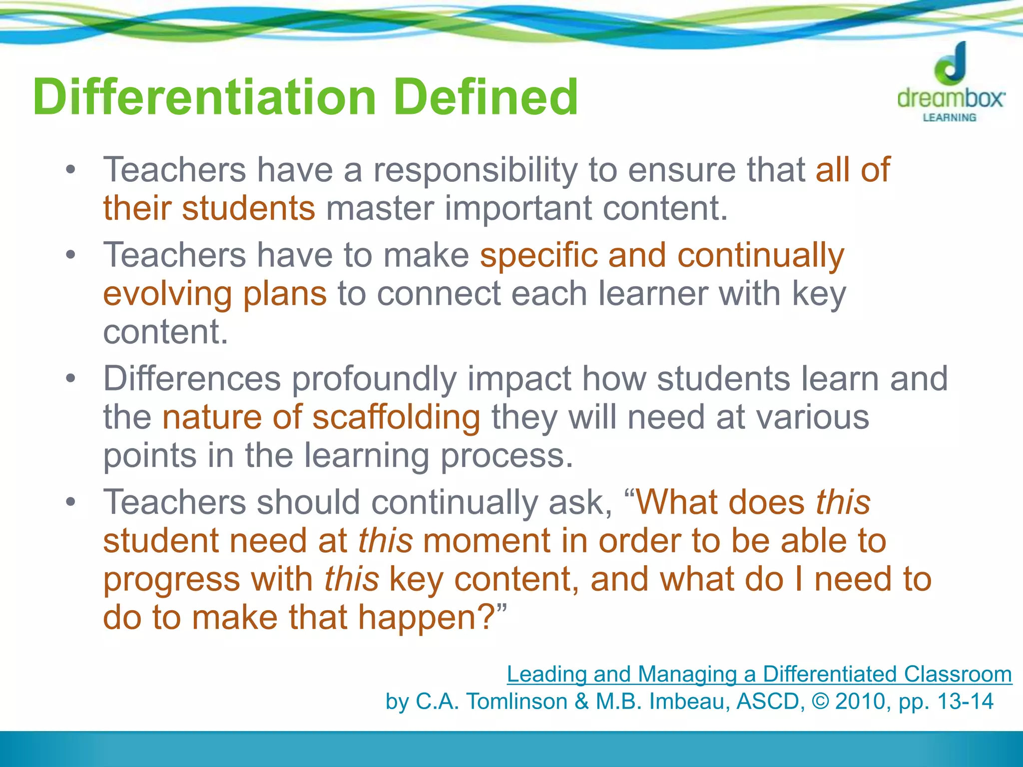 Differentiation Defined
• Teachers have a responsibility to ensure that all of
their students master important content.
• Teachers have to make specific and continually
evolving plans to connect each learner with key
content.
• Differences profoundly impact how students learn and
the nature of scaffolding they will need at various
points in the learning process.
• Teachers should continually ask, “What does this
student need at this moment in order to be able to
progress with this key content, and what do I need to
do to make that happen?”
Leading and Managing a Differentiated Classroom
by C.A. Tomlinson & M.B. Imbeau, ASCD, © 2010, pp. 13-14
 