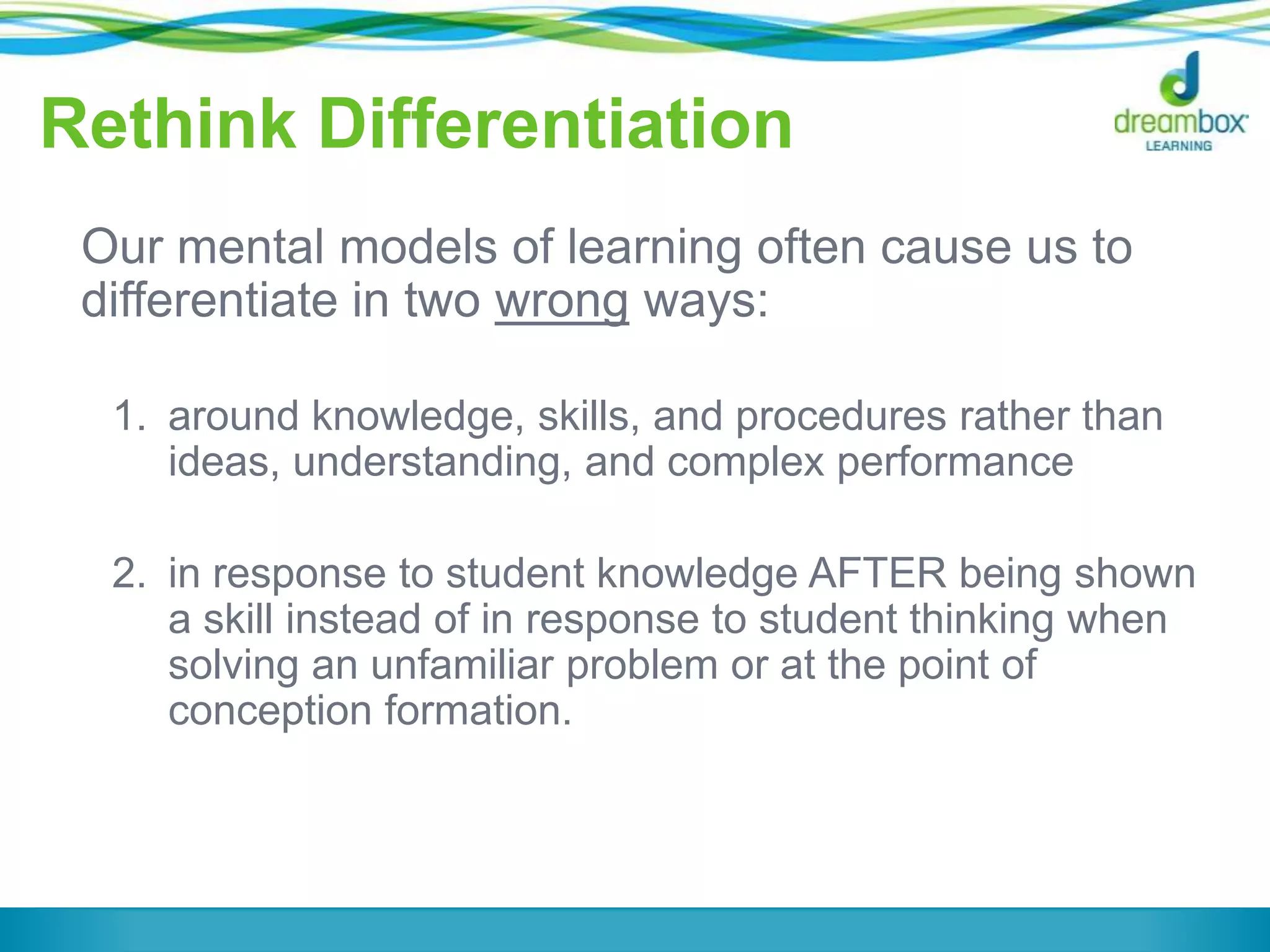 Rethink Differentiation
Our mental models of learning often cause us to
differentiate in two wrong ways:
1. around knowledge, skills, and procedures rather than
ideas, understanding, and complex performance
2. in response to student knowledge AFTER being shown
a skill instead of in response to student thinking when
solving an unfamiliar problem or at the point of
conception formation.
 